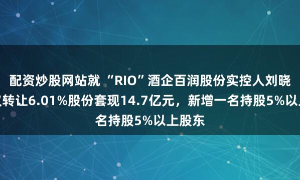 配资炒股网站就 “RIO”酒企百润股份实控人刘晓东协议转让6.01%股份套现14.7亿元，新增一名持股5%以上股东