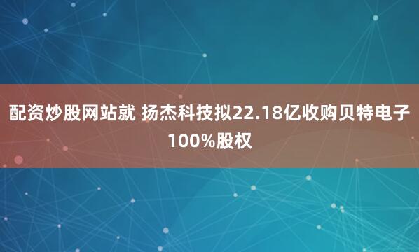 配资炒股网站就 扬杰科技拟22.18亿收购贝特电子100%股权