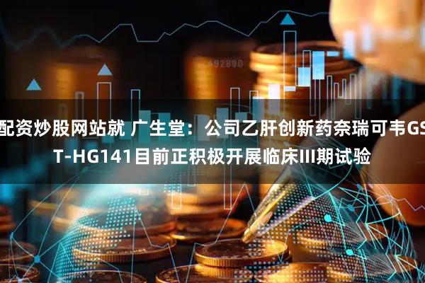 配资炒股网站就 广生堂：公司乙肝创新药奈瑞可韦GST-HG141目前正积极开展临床III期试验