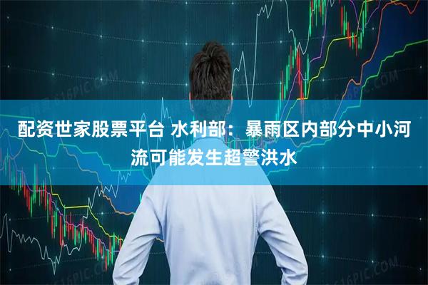 配资世家股票平台 水利部：暴雨区内部分中小河流可能发生超警洪水