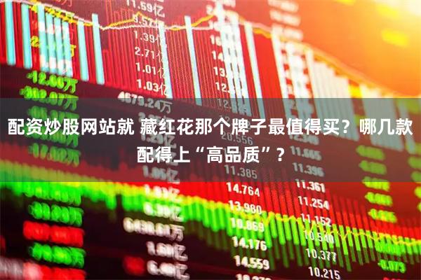 配资炒股网站就 藏红花那个牌子最值得买？哪几款配得上“高品质”？