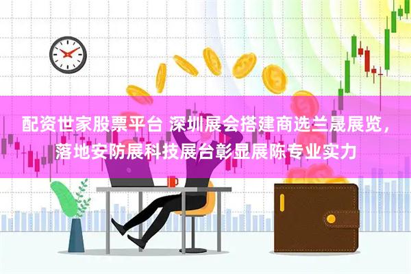 配资世家股票平台 深圳展会搭建商选兰晟展览，落地安防展科技展台彰显展陈专业实力