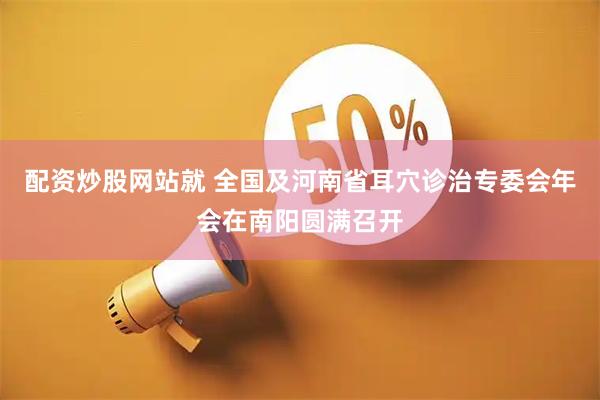 配资炒股网站就 全国及河南省耳穴诊治专委会年会在南阳圆满召开