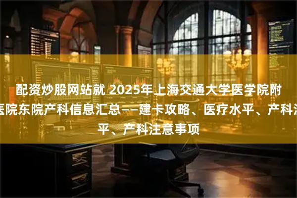 配资炒股网站就 2025年上海交通大学医学院附属仁济医院东院产科信息汇总——建卡攻略、医疗水平、产科注意事项