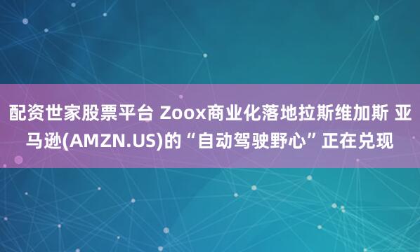 配资世家股票平台 Zoox商业化落地拉斯维加斯 亚马逊(AMZN.US)的“自动驾驶野心”正在兑现