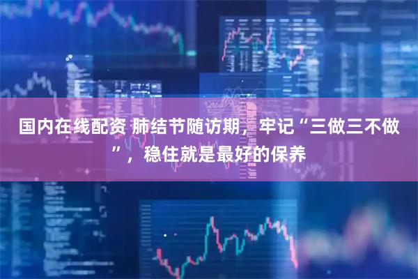 国内在线配资 肺结节随访期，牢记“三做三不做”，稳住就是最好的保养