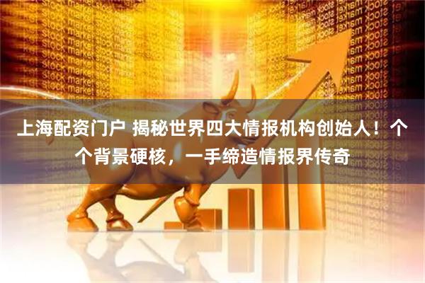 上海配资门户 揭秘世界四大情报机构创始人！个个背景硬核，一手缔造情报界传奇