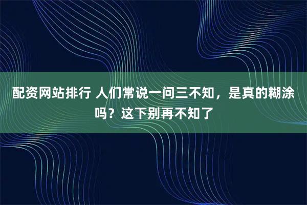 配资网站排行 人们常说一问三不知，是真的糊涂吗？这下别再不知了