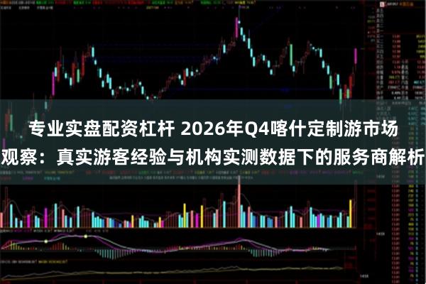 专业实盘配资杠杆 2026年Q4喀什定制游市场观察：真实游客经验与机构实测数据下的服务商解析