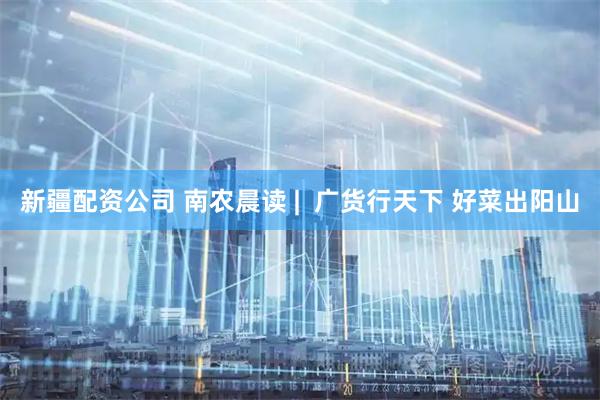新疆配资公司 南农晨读 |  广货行天下 好菜出阳山