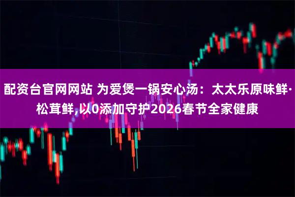 配资台官网网站 为爱煲一锅安心汤：太太乐原味鲜·松茸鲜,以0添加守护2026春节全家健康