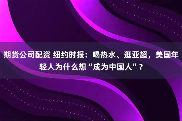 期货公司配资 纽约时报：喝热水、逛亚超，美国年轻人为什么想“成为中国人”？