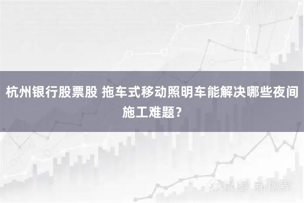 杭州银行股票股 拖车式移动照明车能解决哪些夜间施工难题？