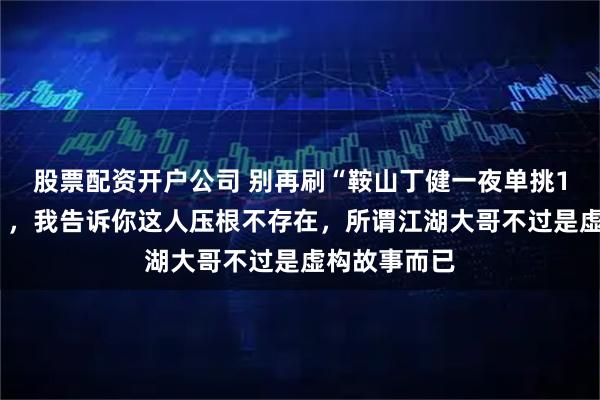股票配资开户公司 别再刷“鞍山丁健一夜单挑17家夜总会”，我告诉你这人压根不存在，所谓江湖大哥不过是虚构故事而已