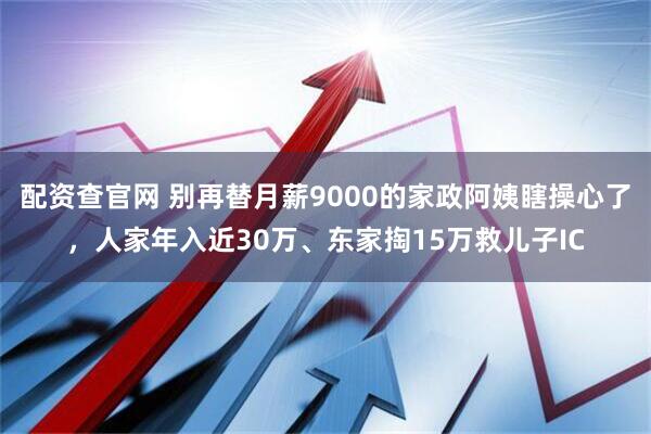 配资查官网 别再替月薪9000的家政阿姨瞎操心了，人家年入近30万、东家掏15万救儿子IC