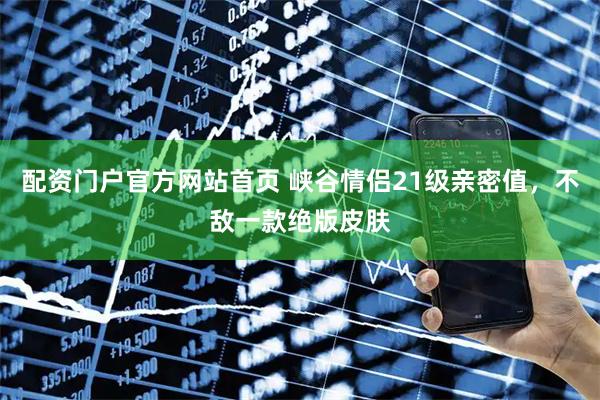配资门户官方网站首页 峡谷情侣21级亲密值，不敌一款绝版皮肤