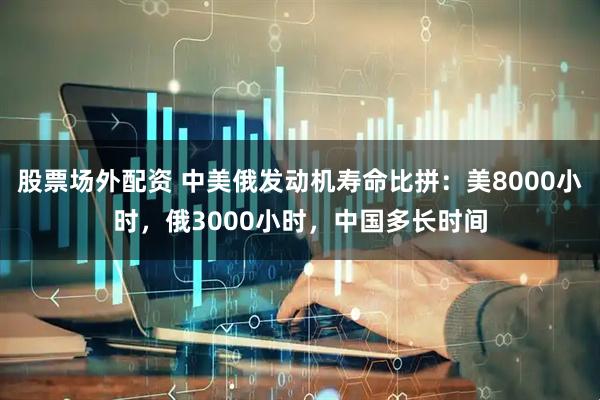 股票场外配资 中美俄发动机寿命比拼：美8000小时，俄3000小时，中国多长时间
