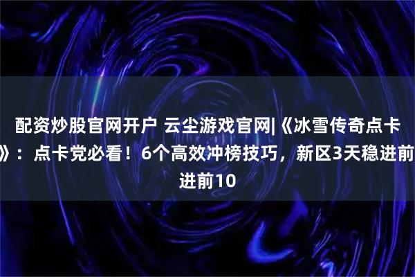 配资炒股官网开户 云尘游戏官网|《冰雪传奇点卡版》：点卡党必看！6个高效冲榜技巧，新区3天稳进前10