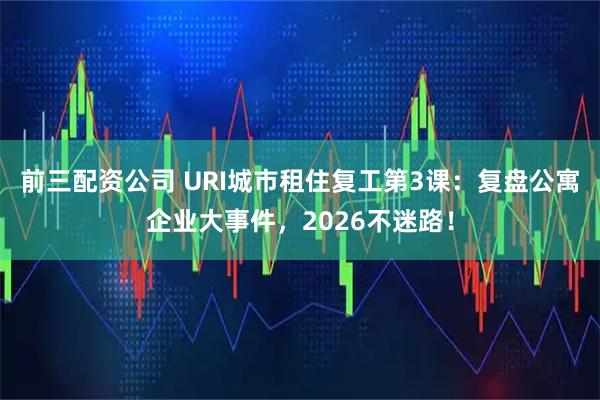 前三配资公司 URI城市租住复工第3课：复盘公寓企业大事件，2026不迷路！