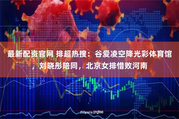 最新配资官网 排超热搜：谷爱凌空降光彩体育馆，刘晓彤陪同，北京女排惜败河南