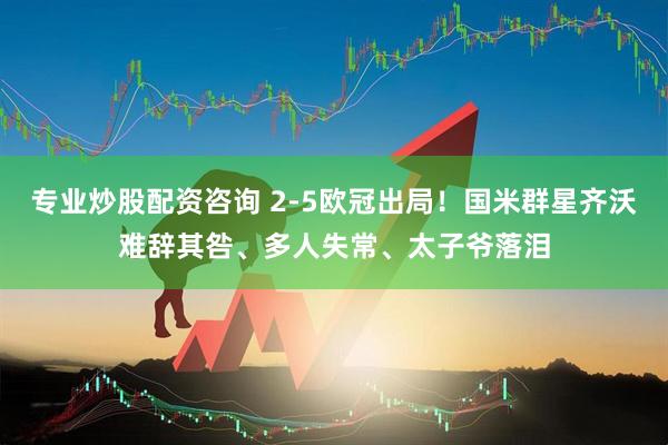 专业炒股配资咨询 2-5欧冠出局！国米群星齐沃难辞其咎、多人失常、太子爷落泪
