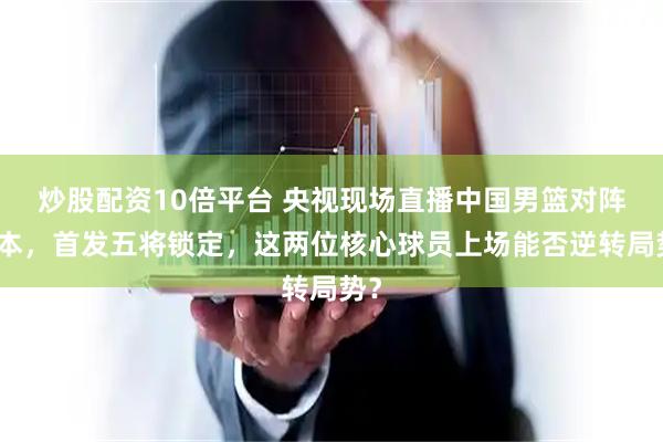 炒股配资10倍平台 央视现场直播中国男篮对阵日本，首发五将锁定，这两位核心球员上场能否逆转局势？