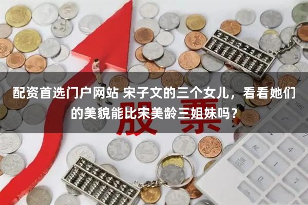 配资首选门户网站 宋子文的三个女儿，看看她们的美貌能比宋美龄三姐妹吗？