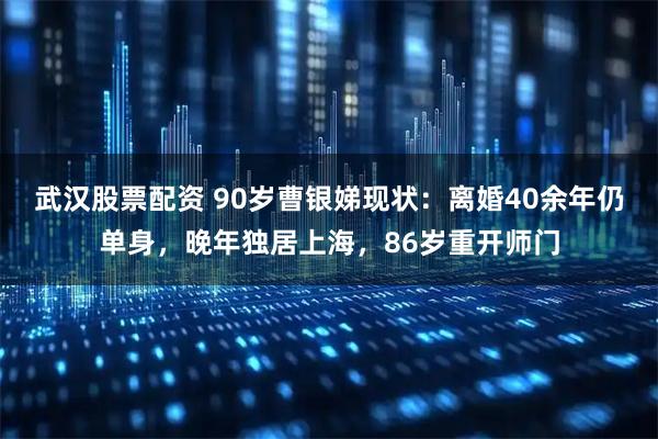 武汉股票配资 90岁曹银娣现状：离婚40余年仍单身，晚年独居上海，86岁重开师门