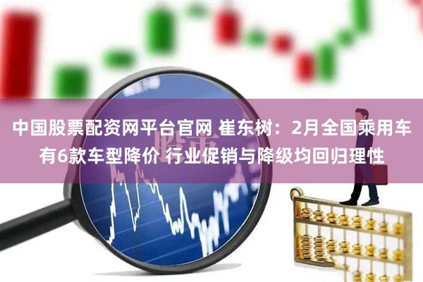 中国股票配资网平台官网 崔东树：2月全国乘用车有6款车型降价 行业促销与降级均回归理性