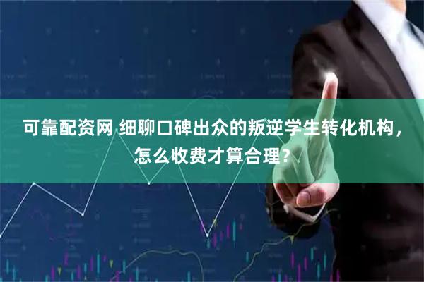 可靠配资网 细聊口碑出众的叛逆学生转化机构，怎么收费才算合理？
