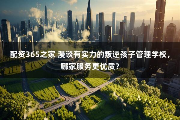 配资365之家 漫谈有实力的叛逆孩子管理学校，哪家服务更优质？