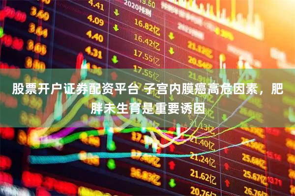 股票开户证券配资平台 子宫内膜癌高危因素，肥胖未生育是重要诱因