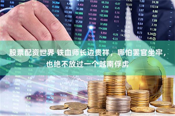 股票配资世界 铁血师长边贵祥，哪怕罢官坐牢，也绝不放过一个越南俘虏