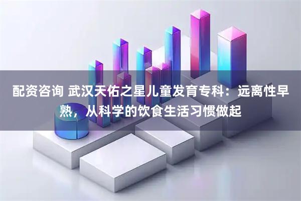 配资咨询 武汉天佑之星儿童发育专科：远离性早熟，从科学的饮食生活习惯做起