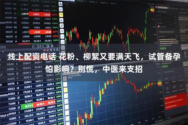 线上配资电话 花粉、柳絮又要满天飞，试管备孕怕影响？别慌，中医来支招