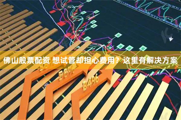 佛山股票配资 想试管却担心费用？这里有解决方案
