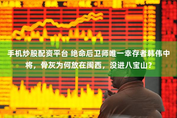 手机炒股配资平台 绝命后卫师唯一幸存者韩伟中将，骨灰为何放在闽西，没进八宝山？