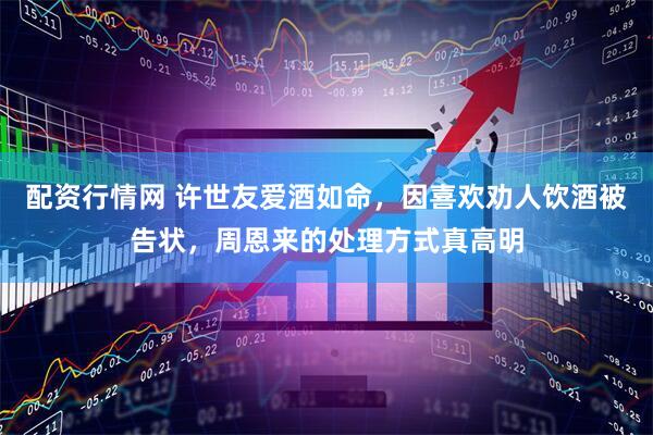 配资行情网 许世友爱酒如命，因喜欢劝人饮酒被告状，周恩来的处理方式真高明