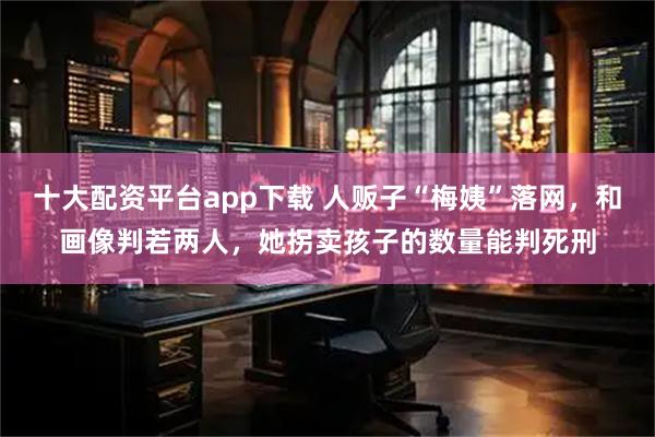十大配资平台app下载 人贩子“梅姨”落网，和画像判若两人，她拐卖孩子的数量能判死刑