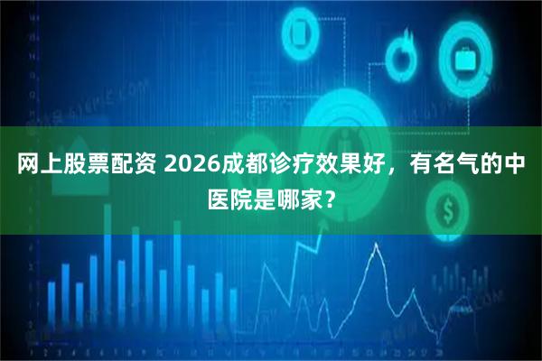 网上股票配资 2026成都诊疗效果好，有名气的中医院是哪家？