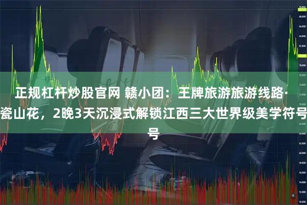 正规杠杆炒股官网 赣小团：王牌旅游旅游线路· 瓷山花，2晚3天沉浸式解锁江西三大世界级美学符号