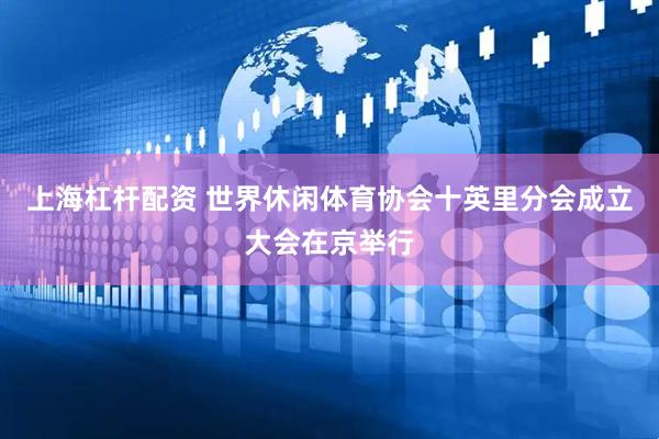 上海杠杆配资 世界休闲体育协会十英里分会成立大会在京举行