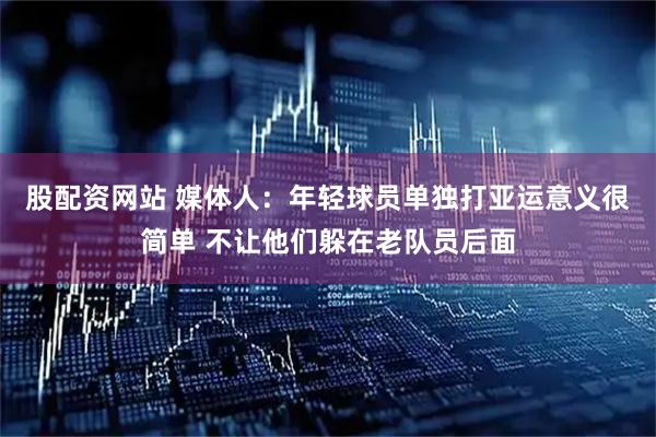 股配资网站 媒体人：年轻球员单独打亚运意义很简单 不让他们躲在老队员后面