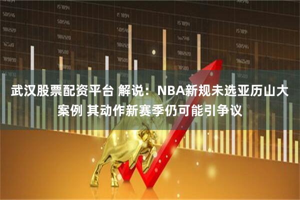 武汉股票配资平台 解说：NBA新规未选亚历山大案例 其动作新赛季仍可能引争议